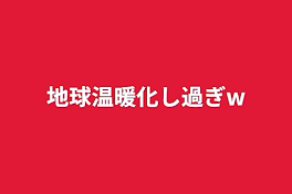 地球温暖化し過ぎw