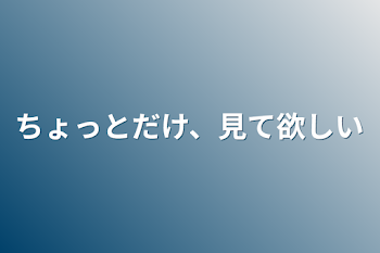 ちょっとだけ、見て欲しい