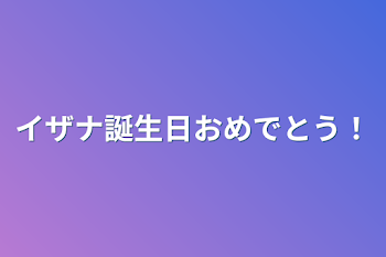 イザナ誕生日おめでとう！