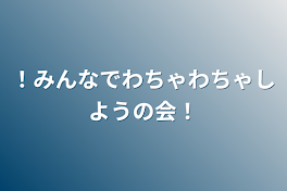 ！みんなでわちゃわちゃしようの会！