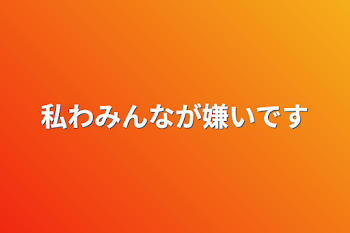 私わみんなが嫌いです