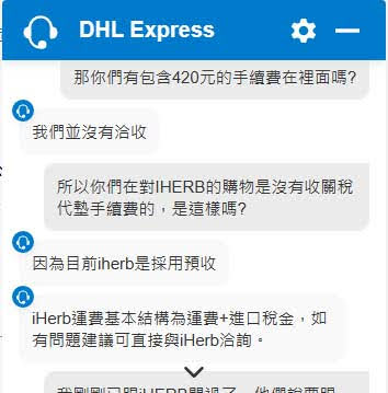 DHL的客服問答截圖
那你們有包含420元的手續費在裡面嗎? 
我們並沒有冷收
所以你們在對HERB的購物是沒有收關稅 代藝手續費的,是這樣嗎?
因為目前iherb是採用預收
Herb運費基本結構為運費+進口稅金,如 有問題建議可直接與Heb洽詢。
