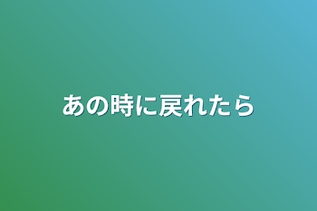 あの時に戻れたら