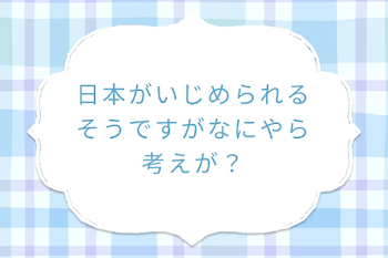 日本がいじめられるそうですがなにやら考えが？