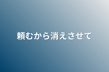 頼むから消えさせて