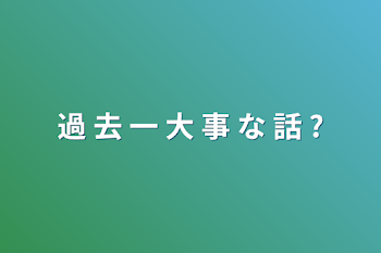 過 去 一 大 事 な 話 ?