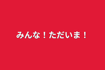 みんな！ただいま！