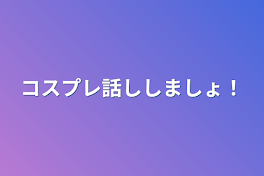 コスプレ話ししましょ！