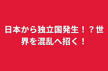 日本から独立国発生！？世界を混乱へ招く！あらすじまで絶対みてね！重要な注意事項書いたからね！