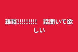 雑談!!!!!!!!!　話聞いて欲しい