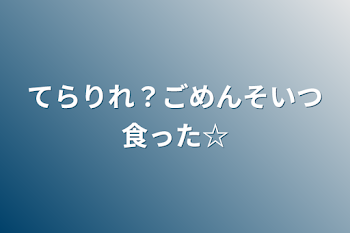 てらりれ？ごめんそいつ食った☆