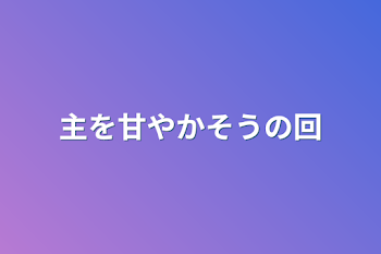 主を甘やかそうの回