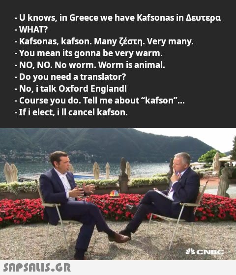 -U knows in Greece we have Kafsonas in Δευτερα WHAT -Kafsonas, kafson . Many ζέστη. Very many. -You mean its gonna be very warm.. -ΝO, NΟ. Νo worm. Worm is animal. - Do you need a translato r? - Νο, i talk Oxford England! - Course you do. Tell me about kafson.. -ifi elect, il cancel kafson. CNEC SAPSDLIS.GR