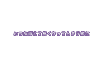 いつか消えて無くなってしまう前に