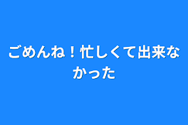 ごめんね！忙しくて出来なかった