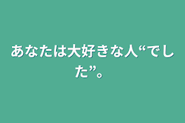 あなたは大好きな人“でした”。