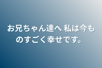 お兄ちゃん達へ 私は今ものすごく幸せです。