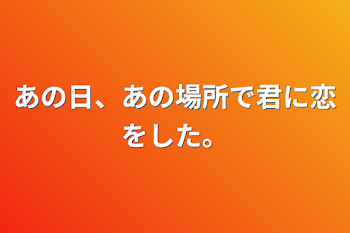 あの日、あの場所で君に恋をした。