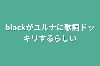 blackがユルナに歌詞ドッキリするらしい