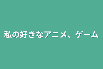 私の好きなアニメ、ゲーム