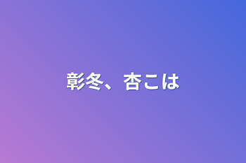 彰冬、杏こは