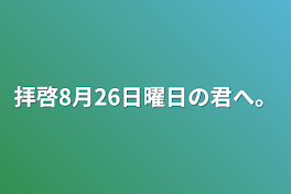 拝啓8月26日曜日の君へ。