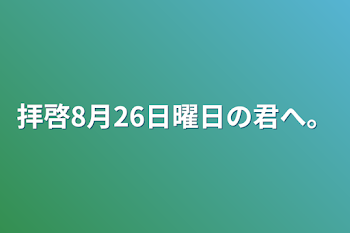 拝啓8月26日曜日の君へ。