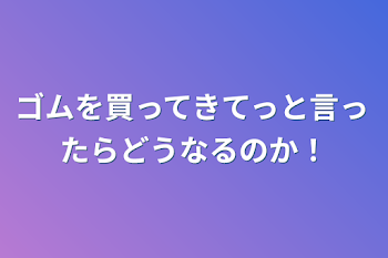 ゴムを買ってきてっと言ったらどうなるのか！