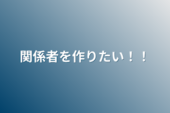 関係者を作りたい！！（多分もう終わりました）（2人できた。）