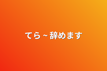 てら ~ 辞めます