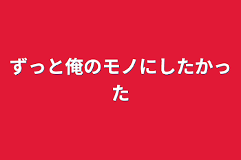 ずっと俺のモノにしたかった