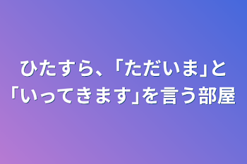 「ひたすら、｢ただいま｣と｢いってきます｣を言う部屋」のメインビジュアル