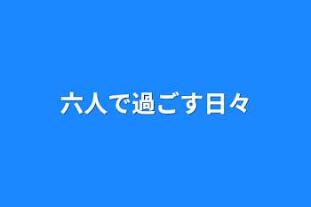 六人で過ごす日々