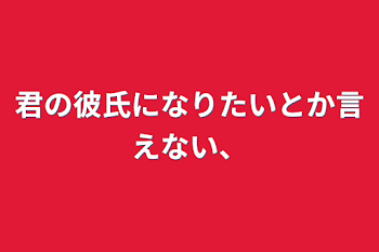 君の彼氏になりたいとか言えない、