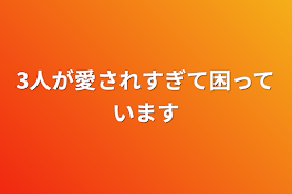 3人が愛されすぎて困っています