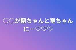 ○○が蘭ちゃんと竜ちゃんに…♡♡♡