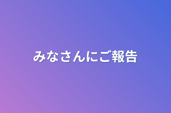 みなさんにご報告