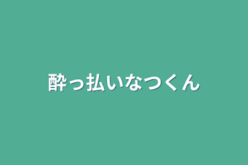 酔っ払いなつくん