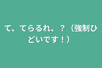 て、てらるれ、？（強制ひどいです！）