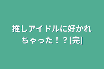 推しアイドルに好かれちゃった！？[完]