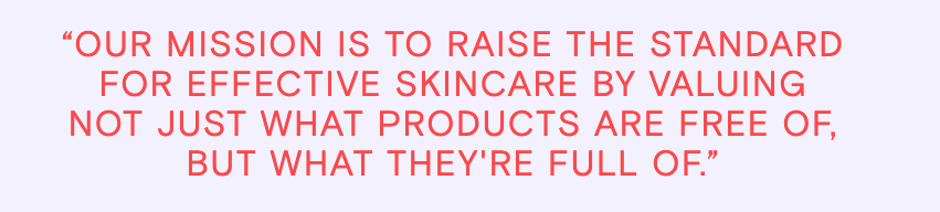 Our Mission is to raise the standard for effective skincare by valuing not just what products are free of, but what they're full of.