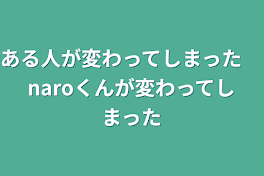 ある人が変わってしまった　naroくんが変わってしまった