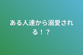 「ある人達から溺愛される！？」のメインビジュアル