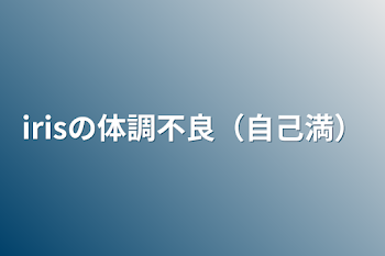 「irisの体調不良（自己満）」のメインビジュアル