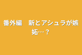 番外編　新とアシュラが嫉妬…？