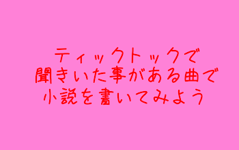 「ティックトックで聞いたことがある曲で小説を書いてみよう」のメインビジュアル