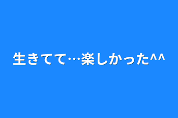 生きてて…楽しかった^^