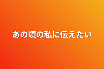 あの頃の私に伝えたい