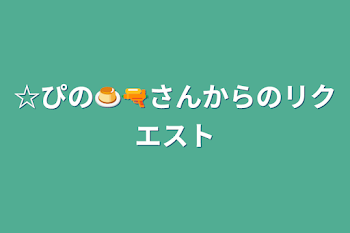 ☆ぴの🍮🔫さんからのリクエスト