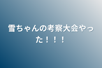 雪ちゃんの考察大会やった！！！